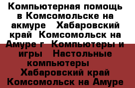 Компьютерная помощь в Комсомольске-на-акмуре - Хабаровский край, Комсомольск-на-Амуре г. Компьютеры и игры » Настольные компьютеры   . Хабаровский край,Комсомольск-на-Амуре г.